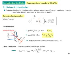 3. Applications des Diodes               Un aperçu qui sera complété en TD et TP.

3.1 Limiteur de crête (clipping)
 s Fonction : Protéger les circuits sensibles (circuits intégrés, amplificateur à grand gain…) contre
            une tension d’entrée trop élevée ou d’une polarité donnée.

Exemple : clipping parallèle                         Rg
(diode // charge)
                                                                                circuit à
                                            Vg                   Ve          Ze protéger


Fonctionnement :

droite de charge I                      ➪ quand Vg(t) > Vo= 0.7V :             Ve ≅ Vo
                     d
      Vg                                                                        Ze
                                        ➪ quand Vg(t)< Vo :           Ve ≅            Vg
       Rg                Q                                                   Z e + Rg
                               Vd=Ve
                    Vo                   ☛ Protection contre les tensions supérieures à ~1V
                         Ve

Limite d’utilisation : Puissance maximale tolérée par la diode :
                                                          Vg − 0,6
                             Pmax ≈ Vo ⋅ I d max ≅ Vo ⋅                (si Ze >> q.q. Ω )
                                                            Rg
                                                                                                 45
 