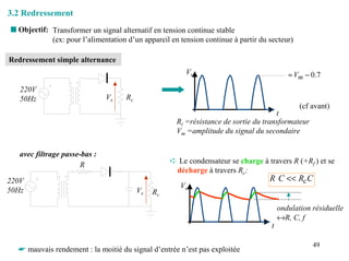 3.2 Redressement
s Objectif: Transformer un signal alternatif en tension continue stable
            (ex: pour l’alimentation d’un appareil en tension continue à partir du secteur)

Redressement simple alternance
                                                        Vs                                 ≈ Vm − 0.7
   220V
   50Hz                        Vs    Rc
                                                                                               (cf avant)
                                                                                      t
                                                      Ri =résistance de sortie du transformateur
                                                      Vm =amplitude du signal du secondaire

   avec filtrage passe-bas :
                       R                            ➪ Le condensateur se charge à travers R (+Rf ) et se
                                                     décharge à travers Rc:
220V                                                                              R C << RcC
                                                      Vs
50Hz                                      Vs   Rc

                                                                                        ondulation résiduelle
                                                                                        ↔R, C, f
                                                                                    t

                                                                                                   49
  ☛ mauvais rendement : la moitié du signal d’entrée n’est pas exploitée
 