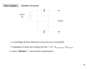 Autre exemples :     Doubleur de tension



                   source
                     AC
                                                                   charge




      ➩ ≡ assemblage de deux redresseurs monoalternance en parallèle.

      ➩ l’impédance d’entrée de la charge doit être >> Rf + Rtransformateur+Rprotection

      ☛ source “flottante” ↔ nécessité du transformateur




                                                                                          58
 