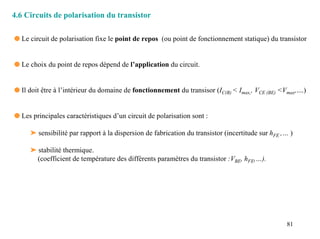 4.6 Circuits de polarisation du transistor

q Le circuit de polarisation fixe le point de repos (ou point de fonctionnement statique) du transistor


q Le choix du point de repos dépend de l’application du circuit.


q Il doit être à l’intérieur du domaine de fonctionnement du transisor (IC(B) < Imax,, VCE (BE) <Vmax,....)


q Les principales caractéristiques d’un circuit de polarisation sont :

     ➤ sensibilité par rapport à la dispersion de fabrication du transistor (incertitude sur hFE ,… )

     ➤ stabilité thermique.
       (coefficient de température des différents paramètres du transistor :VBE, hFE,…).




                                                                                                    81
 
