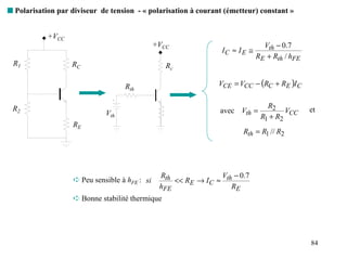 s Polarisation par diviseur de tension - « polarisation à courant (émetteur) constant »


            +VCC
                                                +VCC                            Vth − 0.7
                                                                 IC ≈ I E ≅
                                                                              RE + Rth / hFE
 R1                RC                              Rc

                                    Rth                         VCE = VCC − (RC + RE )I C

                                                                                 R2
 R2
                              Vth                                avec Vth =            VCC     et
                                                                               R1 + R2
                   RE
                                                                       Rth = R1 // R2




                                                 Rth              V − 0.7
                    ➪ Peu sensible à hFE : si        << RE → I C ≈ th
                                                 hFE                 RE
                    ➪ Bonne stabilité thermique




                                                                                               84
 