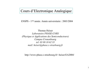 Cours d’Electronique Analogique

ENSPS - 1ière année. Année universitaire : 2003/2004


                Thomas Heiser
          Laboratoire PHASE-CNRS
(Physique et Applications des Semiconducteurs)
             Campus Cronenbourg
              tel: 03 88 10 62 33
      mail: heiser@phase.c-strasbourg.fr



   http://www-phase.c-strasbourg.fr/~heiser/EA2004/




                                                       1
 
