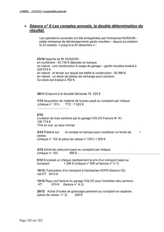 ANBDD NANTES Comptabilité générale
Page 102 sur 265
• Séance n° 6 Les comptes annuels, la double détermination du
résultat.
Les opérations suivantes ont été enregistrées par l'entreprise HUSAVIK -
petite entreprise de déménagements garde meubles – depuis sa création
le 23 octobre n jusqu'à la fin décembre n :
23/10 Apports de M. HUSAVIK :
en numéraire : 45 735 € déposés en banque
en nature : une construction à usage de garage – garde meubles évalué à
228 674 €
en nature : le terrain sur lequel est édifié la construction : 60 980 €
en nature : un stock de pièces de rechange pour camions
Ce stock est évalué à 762 €.
30/11 Emprunt à la Société Générale 76 225 €
1/12 Acquisition de matériel de bureau payé au comptant par chèque
(chèque n° 101) TTC : 7 622 €
......................................
2/12
Livraison de trois camions par le garage VOLVO Facture N° A1
106 714 €
TVA en sus au taux normal
2/12 Prélevé sur le compte en banque pour constituer un fonds de l
caisse,
(chèque n° 102 et pièce de caisse n° CR1) 1 500 €
3/12 Achat de carburant payé au comptant par chèque
(chèque n° 103 899 € ..................................................................................................
5/12 Encaissé un chèque représentant le prix d'un transport payé au
comptant 1 296 € (chèque n" 800 et facture n° V.1)
10/12- Facturation d'un transport à l'entreprise HOFN (facture V2)
net HT 3415 €
13/12 Reçu une facture du garage VOLVO pour l'entretien des camions
HT 610 € (facture n° A 2)
20/12 Achat d’huiles de graissage paiement au comptant en espèces
(pièce de caisse n° 2) 229 €
 