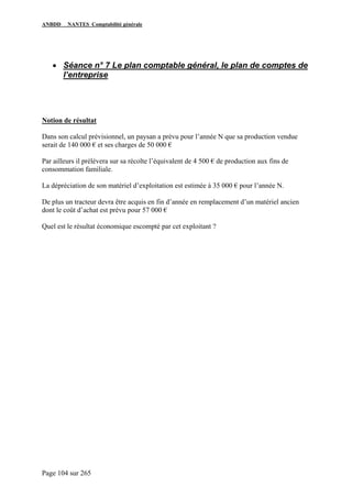ANBDD NANTES Comptabilité générale
Page 104 sur 265
• Séance n° 7 Le plan comptable général, le plan de comptes de
l’entreprise
Notion de résultat
Dans son calcul prévisionnel, un paysan a prévu pour l’année N que sa production vendue
serait de 140 000 € et ses charges de 50 000 €
Par ailleurs il prélèvera sur sa récolte l’équivalent de 4 500 € de production aux fins de
consommation familiale.
La dépréciation de son matériel d’exploitation est estimée à 35 000 € pour l’année N.
De plus un tracteur devra être acquis en fin d’année en remplacement d’un matériel ancien
dont le coût d’achat est prévu pour 57 000 €
Quel est le résultat économique escompté par cet exploitant ?
 