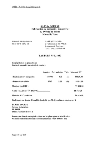 ANBDD NANTES Comptabilité générale
Page 110 sur 265
SA Felix BOURSE
Fabrication de mercerie - bonneterie
13 avenue du Prado
Marseille 7ème
Vendredi 14 novembre n SARL VET SUPERl
MH/  02 40 12 92 60 à l’attention de M. PARIS
6, avenue de Provence
75452 PARIS Cédex 09
FACTURE N° 921037
Description de la prestation :
Vente de materiel industriel de couture
Nombre Prix unitaire TVA Montant HT
-Boutons divers catégories 173798 0.35 (1) 60829.30
- Fermetures éclairs 3717 5.00 (1) 18585.00
Montant total HT : 79 414.30
Code TVA (1) : TVA 19,60 %........................ 15 565.20
Montant TTC en Euros 94 979.50
Règlement par tirage d’un effet domicilié au 30 décembre n, à retourner à
SA Felix BOURSE
Service facturation
BP 84001
13007 Marseille Cedex 1
Facture en double exemplaire, dont un original pour le bénéficiaire.
Numéro d’identification intracommunautaire FR50 855 801 072
 