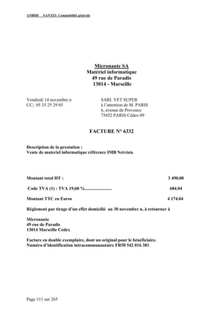 ANBDD NANTES Comptabilité générale
Page 111 sur 265
Micronaute SA
Matériel informatique
49 rue de Paradis
13014 - Marseille
Vendredi 14 novembre n SARL VET SUPER
CC/  05 33 25 29 85 à l’attention de M. PARIS
6, avenue de Provence
75452 PARIS Cédex 09
FACTURE N° 6332
Description de la prestation :
Vente de materiel informatique référence IMB Netvista
Montant total HT : 3 490.00
Code TVA (1) : TVA 19,60 %........................ 684.04
Montant TTC en Euros 4 174.04
Règlement par tirage d’un effet domicilié au 30 novembre n, à retourner à
Micronaute
49 rue de Paradis
13014 Marseille Cedex
Facture en double exemplaire, dont un original pour le bénéficiaire.
Numéro d’identification intracommunautaire FR50 542 016 381
 