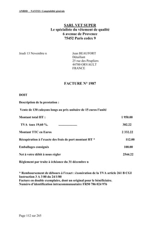 ANBDD NANTES Comptabilité générale
Page 112 sur 265
SARL VET SUPER
Le spécialiste du vêtement de qualité
6 avenue de Provence
75452 Paris cedex 9
Jeudi 13 Novembre n Jean BEAUFORT
Détaillant
25 rue des Peupliers
44700 ORVAULT
FRANCE
FACTURE N° 1987
DOIT
Description de la prestation :
Vente de 130 caleçons longs au prix unitaire de 15 euros l’unité
Montant total HT : 1 950.00
TVA taux 19,60 %. ....................... 382.22
Montant TTC en Euros 2 332.22
Récupération à l’exacte des frais de port montant HT * 112.00
Emballages consignés 100.00
Net à votre débit à nous régler 2544.22
Règlement par traite à échéance du 31 décembre n
* Remboursement de débours à l’exact : éxonération de la TVA article 261 B CGI
Instruction 3 A 3 80 du 24/1/80
Facture en double exemplaire, dont un original pour le bénéficiaire.
Numéro d’identification intracommunautaire FR50 786 024 976
 