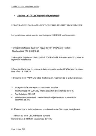ANBDD NANTES Comptabilité générale
Page 114 sur 265
• Séance n° 10 Les moyens de paiement
LES OPERATIONS COURANTES DE L'ENTREPRISE, LES EFFETS DE COMMERCE
Les opérations du second semestre n de l'entreprise EXIGENCE sont les suivantes
1 enregistré la facture du 28 juin reçue de TOP BAGAGE le 1 juillet :
Marchandises TTC € 33 512.27
2 renvoyé le 24 juillet un billet à ordre à TOP BAGAGE à échéance du 10 octobre en
règlement de la facture
3 Enregistré la facture du mois de Juillet n adressée au client PAPIN Marchandises
hors taxes : € 2134.29
4 tiré sur le client PAPIN une lettre de change en règlement de la facture ci-dessus
5 enregistré la facture reçue du fournisseur MAMDA
• Marchandises HT € 2042.82 moins déduction d'une remise de 10 %
• Port forfaitaire € 75 HT
• Mention complémentaire : valeur en votre règlement sous huitaine sous
escompte de 2 %
6 Paiement de la facture ci-dessus pour bénéficier de l'escompte de règlement.
7 adressé au client DELA la facture suivante
Marchandises € 3811.22, sous remise de 10 %
 