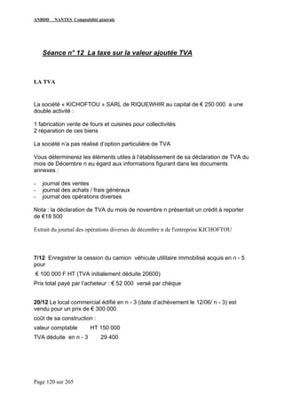ANBDD NANTES Comptabilité générale
Page 120 sur 265
Séance n° 12 La taxe sur la valeur ajoutée TVA
LA TVA
La société « KICHOFTOU » SARL de RIQUEWHIR au capital de € 250 000 a une
double activité :
1 fabrication vente de fours et cuisines pour collectivités
2 réparation de ces biens
La société n’a pas réalisé d’option particulière de TVA
Vous déterminerez les éléments utiles à l’établissement de sa déclaration de TVA du
mois de Décembre n eu égard aux informations figurant dans les documents
annexes :
- journal des ventes
- journal des achats / frais généraux
- journal des opérations diverses
Nota : la déclaration de TVA du mois de novembre n présentait un crédit à reporter
de €18 500
Extrait du journal des opérations diverses de décembre n de l'entreprise KICHOFTOU
7/12 Enregistrer la cession du camion véhicule utilitaire immobilisé acquis en n - 5
pour
€ 100 000 F HT (TVA initialement déduite 20600)
Prix total payé par l’acheteur : € 52 000 versé par chèque
20/12 Le local commercial édifié en n - 3 (date d’achèvement le 12/06/ n - 3) est
vendu pour un prix de € 300 000
coût de sa construction :
valeur comptable HT 150 000
TVA déduite en n - 3 29 400
 
