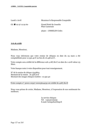 ANBDD NANTES Comptabilité générale
Page 127 sur 265
Lundi 1 Avril Monsieur le Responsable Comptable
GL 02 97 12 92 60 Grand Hotel de Josselin
Place Lamenais
56301 – JOSSELIN Cedex
Avis de crédit
Madame, Monsieur,
Nous vous informons que votre remise de chèques en date du 23 mars a été
comptabilisée pour 12 350.40 € au lieu de 16 438.20 € .
Votre compte sera crédité de la différence soit 4 087.80 € en date du 1 avril valeur 23
Mars.
Votre banque reste à votre disposition pour tout renseignement.
N° de la remise de chèque 2545804
Montant de la remise 16 438.20 €
Montant des images chèques traitées : 12 350.40
Votre compte n° 30001 00527 00003624032 est crédité de 4087.80 €
Nous vous prions de croire, Madame, Monsieur, à l’expression de nos sentiments les
meilleurs.
Le service chèques
Tel. +33240129259
E.mail. bcimpche@bnp.fr
 