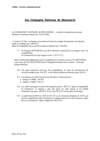 ANBDD NANTES Comptabilité générale
Page 128 sur 265
Cas Compagnie Nantaise de Menuiserie
La COMPAGNIE NANTAISE de MENUISERIE, , a réalisé les opérations suivantes
pendant la troisième semaine du mois de Mai :
1.Vendredi 23 Mai : La banque nous adresse l'extrait de compte de quinzaine sur lequel le
solde est créditeur de 2 288.62 €.
Dans la comptabilité de la société le solde est débiteur de 3 358.84 €.
1.1 Ni l'impayé JONATHAN ni les frais bancaires consécutifs à cet impayé n'ont été
comptabilisés.
La commission de rejet impayé est de 5.31 € T.T.C.
Suite à l'entretien téléphonique que le comptable de la société a eu avec M. JONATHAN,
vous savez que M. JONATHAN paiera l'intégralité (nominal de la créance + frais) par
chèque bancaire.
1.2 Les agios mensuels n'ont pas été comptabilisés :Il s'agit de commissions de
services taxables pour 10 € H.T. et des intérêts débiteurs mensuels pour 28.43 €.
1.3 Les chèques suivants n'ont pas été présentés à l'encaissement :
• chèque n° 84002 : 49.54 €
• chèque n° 84003 : 94.15 €
1.4 Les effets escomptés avaient été enregistrés pour 1 003.11 € dans la comptabilité
de l'entreprise. La banque a pris des agios sur cette remise et n'a crédité
l'entreprise que pour 988.54 €. Il n'y a pas de TVA sur les agios d'escompte.
1.5 Le prélèvement EDF du 15/05 de 69.12 € et un versement d'espèces le 15/05, qui
ont été comptabilisés dans l'entreprise, ne figurent pas sur le relevé bancaire. Idem
pour le versement d’ espèces déposé de 1067.14 €.
 