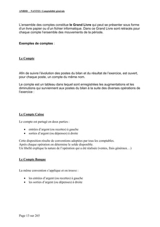 ANBDD NANTES Comptabilité générale
Page 13 sur 265
L’ensemble des comptes constitue le Grand Livre qui peut se présenter sous forme
d’un livre papier ou d’un fichier informatique. Dans ce Grand Livre sont retracés pour
chaque compte l’ensemble des mouvements de la période.
Exemples de comptes :
Le Compte
Afin de suivre l’évolution des postes du bilan et du résultat de l’exercice, est ouvert,
pour chaque poste, un compte du même nom.
Le compte est un tableau dans lequel sont enregistrées les augmentations et les
diminutions qui surviennent aux postes du bilan à la suite des diverses opérations de
l’exercice :
Le Compte Caisse
Le compte est partagé en deux parties :
• entrées d’argent (ou recettes) à gauche
• sorties d’argent (ou dépenses) à droite
Cette disposition résulte de conventions adoptées par tous les comptables.
Après chaque opération on détermine le solde disponible.
Un libellé explique la nature de l’opération qui a été réalisée (ventes, frais généraux…)
Le Compte Banque
La même convention s’applique et on trouve :
• les entrées d’argent (ou recettes) à gauche
• les sorties d’argent (ou dépenses) à droite
 