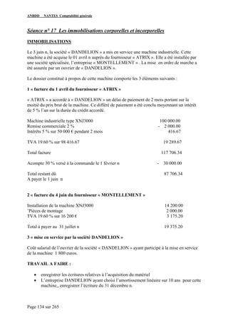 ANBDD NANTES Comptabilité générale
Page 134 sur 265
Séance n° 17 Les immobilisations corporelles et incorporelles
IMMOBILISATIONS
Le 3 juin n, la société « DANDELION » a mis en service une machine industrielle. Cette
machine a été acquise le 01 avril n auprès du fournisseur « ATRIX ». Elle a été installée par
une société spécialisée, l’entreprise « MONTELLEMENT » . La mise en ordre de marche a
été assurée par un ouvrier de « DANDELION ».
Le dossier constitué à propos de cette machine comporte les 3 éléments suivants :
1 « facture du 1 avril du fournisseur « ATRIX »
« ATRIX » a accordé à « DANDELION » un délai de paiement de 2 mois portant sur la
moitié du prix brut de la machine. Ce différé de paiement a été conclu moyennant un intérêt
de 5 % l’an sur la durée du crédit accordé.
Machine industrielle type XNJ3000 100 000.00
Remise commerciale 2 % - 2 000.00
Intérêts 5 % sur 50 000 € pendant 2 mois 416.67
TVA 19.60 % sur 98 416.67 19 289.67
Total facture 117 706.34
Acompte 30 % versé à la commande le 1 février n - 30 000.00
Total restant dû 87 706.34
A payer le 1 juin n
2 « facture du 4 juin du fournisseur « MONTELLEMENT »
Installation de la machine XNJ3000 14 200.00
¨Pièces de montage 2 000.00
TVA 19.60 % sur 16 200 € 3 175.20
Total à payer au 31 juillet n 19 375.20
3 « mise en service par la société DANDELION »
Coût salarial de l’ouvrier de la société « DANDELION » ayant participé à la mise en service
de la machine 1 800 euros.
TRAVAIL A FAIRE :
• enregistrer les écritures relatives à l’acquisition du matériel
• L’entreprise DANDELION ayant choisi l’amortissement linéaire sur 10 ans pour cette
machine,, enregistrer l’écriture du 31 décembre n.
 