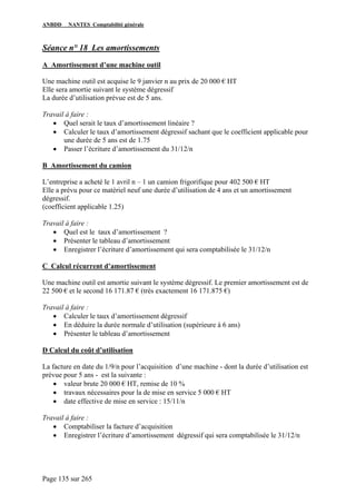 ANBDD NANTES Comptabilité générale
Page 135 sur 265
Séance n° 18 Les amortissements
A Amortissement d’une machine outil
Une machine outil est acquise le 9 janvier n au prix de 20 000 € HT
Elle sera amortie suivant le système dégressif
La durée d’utilisation prévue est de 5 ans.
Travail à faire :
• Quel serait le taux d’amortissement linéaire ?
• Calculer le taux d’amortissement dégressif sachant que le coefficient applicable pour
une durée de 5 ans est de 1.75
• Passer l’écriture d’amortissement du 31/12/n
B Amortissement du camion
L’entreprise a acheté le 1 avril n – 1 un camion frigorifique pour 402 500 € HT
Elle a prévu pour ce matériel neuf une durée d’utilisation de 4 ans et un amortissement
dégressif.
(coefficient applicable 1.25)
Travail à faire :
• Quel est le taux d’amortissement ?
• Présenter le tableau d’amortissement
• Enregistrer l’écriture d’amortissement qui sera comptabilisée le 31/12/n
C Calcul récurrent d’amortissement
Une machine outil est amortie suivant le système dégressif. Le premier amortissement est de
22 500 € et le second 16 171.87 € (très exactement 16 171.875 €)
Travail à faire :
• Calculer le taux d’amortissement dégressif
• En déduire la durée normale d’utilisation (supérieure à 6 ans)
• Présenter le tableau d’amortissement
D Calcul du coût d’utilisation
La facture en date du 1/9/n pour l’acquisition d’une machine - dont la durée d’utilisation est
prévue pour 5 ans - est la suivante :
• valeur brute 20 000 € HT, remise de 10 %
• travaux nécessaires pour la de mise en service 5 000 € HT
• date effective de mise en service : 15/11/n
Travail à faire :
• Comptabiliser la facture d’acquisition
• Enregistrer l’écriture d’amortissement dégressif qui sera comptabilisée le 31/12/n
 