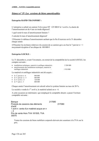 ANBDD NANTES Comptabilité générale
Page 136 sur 265
Séance n° 19 Les cessions de biens amortissables
Entreprise RAPID TRANSPORT :
L’entreprise a acheté un camion Volvo pour HT 125 000 € le 1 avril n. La durée de
l’amortissement est de 4 ans en mode dégressif.
1 quel serait le taux d’amortissement linéaire ?
2 calculer le taux d’amortissement dégressif
3 Présenter le tableau d’amortissement sachant que la fin d’exercice est le 31 décembre
chaque année
4 Présenter les écritures relatives à la cession de ce camion qui a eu lieu le 7 janvier n + 1
moyennant réception d’un chèque de 100 000 €
Entreprise LOCILE :
Le 31 décembre n, avant l’inventaire, on extrait de la comptabilité de la société LOCILE, les
comptes suivants :
• installations techniques, materiel et outillages industriels : 2 280 000
• amortissements des installations techniques, materiel et
outillages industriels : 1 910 000
Le matériel et outillages industriels ont été acquis :
• le 1er
janvier n - 6 880 000
• le 1er
janvier n - 5 480 000
• le 1er
avril n - 4 320 000
• le 1er
juin n - 3 600 000
Chaque année l’amortissement est calculé selon le système linéaire au taux de 20 %.
La société a vendu le 1er
avril n, le matériel acheté en n - 4.
A cette occasion un intérimaire -qui remplaçait le comptable absent- a passé l’écriture
comptable suivante :
Banque 217080
Produits de cessions des éléments
d'actif
217080
1 avril n: vente d'un matériel acquis en n
– 4
Prix de vente Hors TVA 181505, TVA
35575
Toutes les cessions de biens mobiliers corporels doivent etre soumises à la TVA sur le
prix.
 