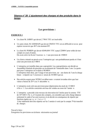 ANBDD NANTES Comptabilité générale
Page 138 sur 265
Séance n° 20 L’ajustement des charges et des produits dans le
temps
Les provisions :
EXERCICE 1
• Un client M. JARRY qui devait 2 790 € TTC est insolvable
• Un autre client, M. GERMAIN qui devait 29650 € TTC est en difficulté et on ne peut
espérer recouvrer que 40 % du montant HT.
• Le client M. PERRIN qui devait 42696,00 € TTC a payé 22000 € pour solde de tout
compte en cours d’année.
On avait créé à la fin de l’exercice n - 1 une provision de 15000 €
• Un client a intenté un procès avec l’entreprise qui sera probablement perdu et il faut
créer une provision de 5 000 €
• L’entreprise est installée dans une copropriété. Les copropriétaires ont décidé en
Assemblée Générale de procéder au ravalement de l’immeuble dans 3 ans. La quote-
part pour l’entreprise est évaluée à 90 000 €.
L’entreprise étale donc, par l’usage d’une provision, sur une durée de 3 ans la charge
future à répartir sur 3 exercices à raison de 30 000 €-par an
• Des articles acquis pour 20700 € en début mars n restent invendus alors que leur
valeur a baissé de 20 % au 31 décembre n.
• L’entreprise avait créé une provision pour dépréciation du stock de 12 000 €
à fin n - 1. Les articles concernés ont tous été vendus au cours de l’année n.
• L’entreprise a procédé à des travaux de rénovation de l’atelier pour la somme TTC
de 107 640 €. Fin n, à l’examen des comptes, on considère que cette charge dépasse
nettement le cadre d’un seul exercice et on décide en conséquence de répartir par
fractions égales sur n, n + 1 et n + 2.
Cette indemnité doit être répartie sur les 3 années à venir par le compte 79 de transfert
de charges
Travail à faire :
Enregistrez les provisions ou écritures nécessaires au journal
 