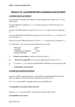 ANBDD NANTES Comptabilité générale
Page 140 sur 265
Séance n° 21 Le portefeuille titres (complément auto formation)
1 TITRES DE PLACEMENT
Le portefeuille de l'entreprise dans laquelle vous êtes employé était composé au 31.12. n des
titres suivants :
10 actions RENAULT achetées en n - 2, 51.44 euros chacune et valant 44.34 euros au 31
décembre n - 1
20 actions ALSTOM achetées au cours de 15.31 € en n - 1 et valant 4.46 € au 31 décembre
n - 1
20 actions STMICROELECTRONICS acquises au cours de 33.90 € en n - 2 et valant 16.77 €
au 31 décembre n - 1
20 actions FLEURY MICHON achetées 22.76 € en n - 1 et valant 30 € le 31 décembre n - 1
Le 31 Décembre n, les cours moyens de décembre sont les suivants
- RENAULT 56.90 €
- ALSTOM 2.74 €
- STMICROELECTRONICS 22.90 €
- FLEURY MICHON 34.01 €
1) Calculer les provisions à constituer au titre de l'exercice n
2 ) Présenter le compte 590 -Provision pour dépréciation des titres au 31.12. n
3) Le 5 Janvier n + 1, les 20 actions STMICROELECTRONICS ont été vendues net 500
€
Comptabiliser cette opération
2 TITRE DE PARTICIPATIONS
La société ALPHA a acquis 1560 actions pour 156.000 € une participation dans la société
BETA au capital de 1.300.000 € divisé en 13000 actions de 100 € (12 %)
Le 31.12. n, la société BETA a dégagé une perte nette de325000 euros
1 Comptabiliser la provision rendue nécessaire
En janvier n + 1, la société ALPHA vend 1000 titres au prix de 80 € l'action
2 Comptabiliser cette cession
 