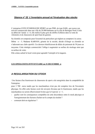 ANBDD NANTES Comptabilité générale
Page 141 sur 265
Séance n° 22 L’inventaire annuel et l’évaluation des stocks
L’entreprise COTE D’EMERAUDE SPORT est une PME, de type SARL, qui exerce son
activité commerciale dans une ville de 20 000 habitants sur la côte de Bretagne Nord. Créée
au début de l’année n - 6, elle réalise le plus gros de chiffre d’affaires dans la vente de
vêtements et de chaussures de sport haut de gamme.
Sa clientèle est composée pour l'essentiel de particuliers qui règlent au comptant à la caisse.
Début n - 5, Madame KAROAN, gérante de la société, décide d’élargir sa clientèle en
s’adressant aux clubs sportifs. Ces derniers bénéficieront de délais de paiement de 30 jours en
moyenne. Cette stratégie commerciale l’oblige à augmenter sa surface de stockage ainsi que
sa surface de vente.
Elle a donc acheté le local voisin pour agrandir l’entrepôt et le magasin.
LES OPERATIONS D'INVENTAIRE au 31 DECEMBRE n
A REGULARISATION DU STOCK
Une facture d'un fournisseur de chaussures de sport a été enregistrée dans la comptabilité de
l'entreprise
pour 3 700 euros tandis que les marchandises n'ont pas été comptées lors de l'inventaire
physique. En effet cette facture avait été envoyée d'avance par le fournisseur, tandis que les
marchandises ne seront effectivement livrées que le 4 janvier n + 1.
- quelles sont les conséquences comptables de cette discordance entre le stock physique et
l'enregistrement des factures d'achat sur le compte de résultat ?
- comment doit-on régulariser ?
 
