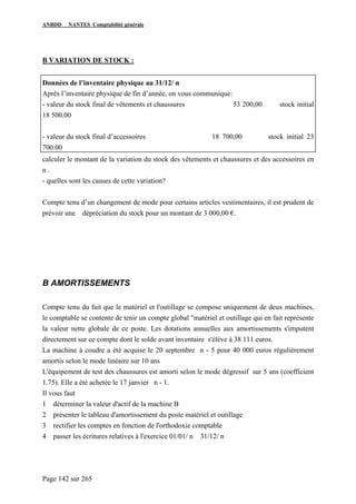 ANBDD NANTES Comptabilité générale
Page 142 sur 265
B VARIATION DE STOCK :
Données de l’inventaire physique au 31/12/ n
Après l’inventaire physique de fin d’année, on vous communique:
- valeur du stock final de vêtements et chaussures 53 200,00 stock initial
18 500.00
- valeur du stock final d’accessoires 18 700,00 stock initial 23
700.00
calculer le montant de la variation du stock des vêtements et chaussures et des accessoires en
n .
- quelles sont les causes de cette variation?
Compte tenu d’un changement de mode pour certains articles vestimentaires, il est prudent de
prévoir une dépréciation du stock pour un montant de 3 000,00 €.
B AMORTISSEMENTS
Compte tenu du fait que le matériel et l'outillage se compose uniquement de deux machines,
le comptable se contente de tenir un compte global "matériel et outillage qui en fait représente
la valeur nette globale de ce poste. Les dotations annuelles aux amortissements s'imputent
directement sur ce compte dont le solde avant inventaire s'élève à 38 111 euros.
La machine à coudre a été acquise le 20 septembre n - 5 pour 40 000 euros régulièrement
amortis selon le mode linéaire sur 10 ans
L'équipement de test des chaussures est amorti selon le mode dégressif sur 5 ans (coefficient
1.75). Elle a été achetée le 17 janvier n - 1.
Il vous faut
1 déterminer la valeur d'actif de la machine B
2 présenter le tableau d'amortissement du poste matériel et outillage
3 rectifier les comptes en fonction de l'orthodoxie comptable
4 passer les écritures relatives à l'exercice 01/01/ n 31/12/ n
 