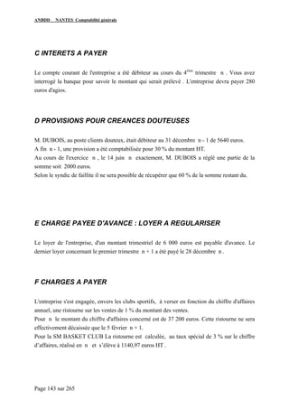 ANBDD NANTES Comptabilité générale
Page 143 sur 265
C INTERETS A PAYER
Le compte courant de l'entreprise a été débiteur au cours du 4ème
trimestre n . Vous avez
interrogé la banque pour savoir le montant qui serait prélevé . L'entreprise devra payer 280
euros d'agios.
D PROVISIONS POUR CREANCES DOUTEUSES
M. DUBOIS, au poste clients douteux, était débiteur au 31 décembre n - 1 de 5640 euros.
A fin n - 1, une provision a été comptabilisée pour 30 % du montant HT.
Au cours de l'exercice n , le 14 juin n exactement, M. DUBOIS a réglé une partie de la
somme soit 2000 euros.
Selon le syndic de faillite il ne sera possible de récupérer que 60 % de la somme restant du.
E CHARGE PAYEE D'AVANCE : LOYER A REGULARISER
Le loyer de l'entreprise, d'un montant trimestriel de 6 000 euros est payable d'avance. Le
dernier loyer concernant le premier trimestre n + 1 a été payé le 28 décembre n .
F CHARGES A PAYER
L'entreprise s'est engagée, envers les clubs sportifs, à verser en fonction du chiffre d'affaires
annuel, une ristourne sur les ventes de 1 % du montant des ventes.
Pour n le montant du chiffre d'affaires concerné est de 37 200 euros. Cette ristourne ne sera
effectivement décaissée que le 5 février n + 1.
Pour la SM BASKET CLUB La ristourne est calculée, au taux spécial de 3 % sur le chiffre
d’affaires, réalisé en n et s’élève à 1140,97 euros HT .
 