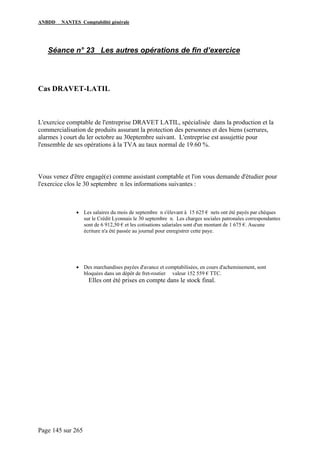 ANBDD NANTES Comptabilité générale
Page 145 sur 265
Séance n° 23 Les autres opérations de fin d’exercice
Cas DRAVET-LATIL
L'exercice comptable de l'entreprise DRAVET LATIL, spécialisée dans la production et la
commercialisation de produits assurant la protection des personnes et des biens (serrures,
alarmes ) court du ler octobre au 30eptembre suivant. L'entreprise est assujettie pour
l'ensemble de ses opérations à la TVA au taux normal de 19.60 %.
Vous venez d'être engagé(e) comme assistant comptable et l'on vous demande d'étudier pour
l'exercice clos le 30 septembre n les informations suivantes :
• Les salaires du mois de septembre n s'élevant à 15 625 € nets ont été payés par chèques
sur le Crédit Lyonnais le 30 septembre n. Les charges sociales patronales correspondantes
sont de 6 912,50 € et les cotisations salariales sont d'un montant de 1 675 €. Aucune
écriture n'a été passée au journal pour enregistrer cette paye.
• Des marchandises payées d'avance et comptabilisées, en cours d'acheminement, sont
bloquées dans un dépôt de fret-routier valeur 152 559 € TTC.
Elles ont été prises en compte dans le stock final.
 