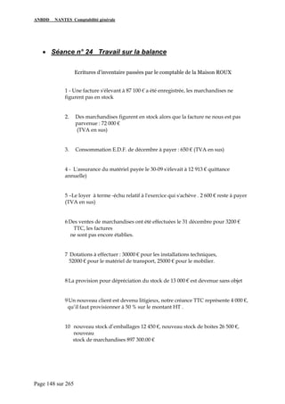 ANBDD NANTES Comptabilité générale
Page 148 sur 265
• Séance n° 24 Travail sur la balance
Ecritures d’inventaire passées par le comptable de la Maison ROUX
1 - Une facture s'élevant à 87 100 € a été enregistrée, les marchandises ne
figurent pas en stock
2. Des marchandises figurent en stock alors que la facture ne nous est pas
parvenue : 72 000 €
(TVA en sus)
3. Consommation E.D.F. de décembre à payer : 650 € (TVA en sus)
4 - L'assurance du matériel payée le 30-09 s'élevait à 12 913 € quittance
annuelle)
5 –Le loyer à terme -échu relatif à l'exercice qui s'achève . 2 600 € reste à payer
(TVA en sus)
6 Des ventes de marchandises ont été effectuées le 31 décembre pour 3200 €
TTC, les factures
ne sont pas encore établies.
7 Dotations à effectuer : 30000 € pour les installations techniques,
52000 € pour le matériel de transport, 25000 € pour le mobilier.
8 La provision pour dépréciation du stock de 13 000 € est devenue sans objet
9 Un nouveau client est devenu litigieux, notre créance TTC représente 4 000 €,
qu’il faut provisionner à 50 % sur le montant HT .
10 nouveau stock d’emballages 12 450 €, nouveau stock de boites 26 500 €,
nouveau
stock de marchandises 897 300.00 €
 