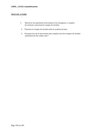 ANBDD NANTES Comptabilité générale
Page 149 sur 265
TRAVAIL A FAIRE
.
1 - Retrouver les opérations d'inventaire et les enregistrer, y compris
les écritures concernant le compte de résultat..
2. Présenter le compte du résultat selon le système de base.
3. Pourquoi lors de la réouverture des comptes, tous les comptes de résultat
présentent-ils des soldes nuls ?
 