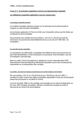 ANBDD NANTES Comptabilité générale
Page 15 sur 265
Cours n° 3 les principes comptables, le droit et la réglementation comptable
Les obligations comptables applicables à tous les commerçants.
Les principes comptables français
Le modèle comptable classique repose sur la technique de la partie double et
s’appuie sur des principes comptables.
Les principes appliqués en France ont été, pour l’essentiel, prévus par les textes qui
constituent le droit comptable
Ces principes sont codifiés dans les articles L 123-12 à L 123-24 du Code de
Commerce. Ils proviennent essentiellement de la Loi du 30 avril 1983 dite « loi
comptable ».
Les nouvelles normes comptables
La coexistence de référentiels comptables très différents dans des économies de
plus internationalisées a rendu nécessaire un processus d’harmonisation, puis de
normalisation internationale.
Dans ce cadre, l’Union Européenne a adopté les normes internationales IFRS
(International Financial Reporting Standards) lesquelles auront des conséquences
importantes sur la présentation des comptes.
Les articles du Code de Commerce (extrait du Livre 1rer Du Commerce En Général)
Par ces articles L123-12 à L123-28 de la loi du n°83-353 du 30 avril 1983, i l
constitue le cadre unique des règles comptables applicables à tous les commerçants
personnes physiques ou morales en France
La loi du 24 juillet 1966 sur les sociétés commerciales et son décret d’application du
23 mars 1967 comptes consolidés, diffusion contrôle des comptes annuels et
documents qui doivent les accompagner.
 