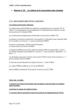 ANBDD NANTES Comptabilité générale
Page 157 sur 265
• Séance n° 25 La clôture et la ré-ouverture des comptes
CAS : MENUISERIES BRETONNES ASSOCIEES
Les écritures d’inventaire (sélection)
Les établissements DUCHEMIN ont expédié des marchandises pour un montant TTC de
10081 €. Ces marchandises ont été réceptionnées le 30 décembre mais la facture n’est pas
encore parvenue à l’entreprise MBA.
Les communications téléphoniques de Décembre n sont évaluées à 6000 € TTC
La quittance d’assurances semestrielle a été acquittée le 12 décembre n pour la période allant
du 1 novembre n au 30 avril n + 1- pour un montant de 24000 €
Un procès en dommages - intérêts pourrait être perdu.
Le risque de perte est évalué à 250 000 €
L’emprunt de 60000 au taux de 6% auprès de la banque BNP est remboursable « in fine ».
Les intérêts semestriels seront débités le 31 janvier n + 1 pour la période 1 décembre n – 31
Mai n + 1.
Les dividendes acquis pour l’exercice n des actions VEOLIA seront versés en janvier n + 1
pour un montant estimé de 9000 €.
Le loyer du mois de Décembre sera réglé en Janvier n + 1 pour 25 000 €
Le compte 709000 est débiteur au 31/12/n de 8500.00 €
Pour les MBA le montant de l’IS au titre de l’exercice n est de 131000
TRAVAIL A FAIRE :
1 retrouver les écritures d’inventaire entre la balance avant inventaire et la balance
après inventaire
2 présenter le compte de résultat (en liste)
3 extourner dans le journal du 2 janvier les écritures de régularisation du 31/12/n.
 