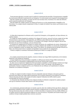 ANBDD NANTES Comptabilité générale
Page 16 sur 265
Article L123-12
Toute personne physique ou morale ayant la qualité de commerçant doit procéder à l'enregistrement comptable
des mouvements affectant le patrimoine de son entreprise. Ces mouvements sont enregistrés chronologiquement.
Elle doit contrôler par inventaire, au moins une fois tous les douze mois, l'existence et la valeur des éléments
actifs et passifs du patrimoine de l'entreprise.
Elle doit établir des comptes annuels à la clôture de l'exercice au vu des enregistrements comptables et de
l'inventaire. Ces comptes annuels comprennent le bilan, le compte de résultat et une annexe, qui forment un tout
indissociable.
Article L123-13
Le bilan décrit séparément les éléments actifs et passifs de l'entreprise, et fait apparaître, de façon distincte, les
capitaux propres.
Le compte de résultat récapitule les produits et les charges de l'exercice, sans qu'il soit tenu compte de leur date
d'encaissement ou de paiement. Il fait apparaître, par différence après déduction des amortissements et des
provisions, le bénéfice ou la perte de l'exercice. Les produits et les charges, classés par catégorie, doivent être
présentés soit sous forme de tableaux, soit sous forme de liste.
Le montant des engagements de l'entreprise en matière de pension, de compléments de retraite, d'indemnités et
d'allocations en raison du départ à la retraite ou avantages similaires des membres ou associés de son personnel
et de ses mandataires sociaux est indiqué dans l'annexe. Par ailleurs, les entreprises peuvent décider d'inscrire au
bilan, sous forme de provision, le montant correspondant à tout ou partie de ces engagements.
L'annexe complète et commente l'information donnée par le bilan et le compte de résultat.
Article L123-14
Les comptes annuels doivent être réguliers, sincères et donner une image fidèle du patrimoine, de la situation
financière et du résultat de l'entreprise.
Lorsque l'application d'une prescription comptable ne suffit pas pour donner l'image fidèle mentionnée au
présent article, des informations complémentaires doivent être fournies dans l'annexe.
Si, dans un cas exceptionnel, l'application d'une prescription comptable se révèle impropre à donner une image
fidèle du patrimoine, de la situation financière ou du résultat, il doit y être dérogé. Cette dérogation est
mentionnée à l'annexe et dûment motivée, avec l'indication de son influence sur le patrimoine, la situation
financière et le résultat de l'entreprise.
Article L123-15
Le bilan, le compte de résultat et l'annexe doivent comprendre autant de rubriques et de postes qu'il est
nécessaire pour donner une image fidèle du patrimoine, de la situation financière et du résultat de l'entreprise.
Chacun des postes du bilan et du compte de résultat comporte l'indication du chiffre relatif au poste
correspondant de l'exercice précédent.
Le classement des éléments du bilan et du compte de résultat, les éléments composant les capitaux propres
ainsi que les mentions à inclure dans l'annexe sont fixés par décret.
Article L123-16
Les commerçants, personnes physiques ou morales, peuvent, dans des conditions fixées par décret, adopter une
présentation simplifiée de leurs comptes annuels lorsqu'ils ne dépassent pas à la clôture de l'exercice des chiffres
fixés par décret pour deux des critères suivants : le total de leur bilan, le montant net de leur chiffre d'affaires ou
le nombre moyen de salariés permanents employés au cours de l'exercice. Ils perdent cette faculté lorsque cette
condition n'est pas remplie pendant deux exercices successifs.
 