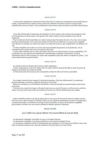 ANBDD NANTES Comptabilité générale
Page 17 sur 265
Article L123-17
A moins qu'un changement exceptionnel n'intervienne dans la situation du commerçant, personne physique ou
morale, la présentation des comptes annuels comme des méthodes d'évaluation retenues ne peuvent être
modifiées d'un exercice à l'autre. Si des modifications interviennent, elles sont décrites et justifiées dans l'annexe.
Article L123-18
A leur date d'entrée dans le patrimoine de l'entreprise, les biens acquis à titre onéreux sont enregistrés à leur
coût d'acquisition, les biens acquis à titre gratuit à leur valeur vénale et les biens produits à leur coût de
production.
Pour les éléments d'actif immobilisés, les valeurs retenues dans l'inventaire doivent, s'il y a lieu, tenir compte
des plans d'amortissement. Si la valeur d'un élément de l'actif devient inférieure à sa valeur nette comptable,
cette dernière est ramenée à la valeur d'inventaire à la clôture de l'exercice, que la dépréciation soit définitive ou
non.
Les biens fongibles sont évalués soit à leur coût moyen pondéré d'acquisition ou de production, soit en
considérant que le premier bien sorti est le premier bien entré.
La plus-value constatée entre la valeur d'inventaire d'un bien et sa valeur d'entrée n'est pas comptabilisée. S'il
est procédé à une réévaluation de l'ensemble des immobilisations corporelles et financières, l'écart de
réévaluation entre la valeur actuelle et la valeur nette comptable ne peut être utilisé à compenser les pertes ; il est
inscrit distinctement au passif du bilan.
Article L123-19
Les éléments d'actif et de passif doivent être évalués séparément.
Aucune compensation ne peut être opérée entre les postes d'actif et de passif du bilan ou entre les postes de
charges et de produits du compte de résultat.
Le bilan d'ouverture d'un exercice doit correspondre au bilan de clôture de l'exercice précédent.
Article L123-20
Les comptes annuels doivent respecter le principe de prudence. Pour leur établissement, le commerçant,
personne physique ou morale, est présumé poursuivre ses activités.
Même en cas d'absence ou d'insuffisance du bénéfice, il doit être procédé aux amortissements et provisions
nécessaires.
Il doit être tenu compte des risques et des pertes intervenus au cours de l'exercice ou d'un exercice antérieur,
même s'ils sont connus entre la date de la clôture de l'exercice et celle de l'établissement des comptes.
Article L123-21
Seuls les bénéfices réalisés à la date de clôture d'un exercice peuvent être inscrits dans les comptes annuels.
Peut être inscrit, après inventaire, le bénéfice réalisé sur une opération partiellement exécutée et acceptée par le
cocontractant lorsque sa réalisation est certaine et qu'il est possible, au moyen de documents comptables
prévisionnels, d'évaluer avec une sécurité suffisante le bénéfice global de l'opération.
Article L123-22
(Loi nº 2003-7 du 3 janvier 2003 art. 50 II Journal Officiel du 4 janvier 2003)
Les documents comptables sont établis en euros et en langue française.
Les documents comptables et les pièces justificatives sont conservés pendant dix ans.
Les documents comptables relatifs à l'enregistrement des opérations et à l'inventaire sont établis et tenus sans
blanc ni altération d'aucune sorte, dans des conditions fixées par décret en Conseil d'Etat.
 
