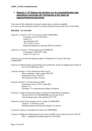 ANBDD NANTES Comptabilité générale
Page 172 sur 265
• Séance n° 27 Séance de révision sur la comptabilisation des
opérations courantes de l’entreprise et les états de
rapprochements bancaires
Vous venez d’être embauché en tant qu’assistant dans un cabinet comptable.
A ce titre vous êtes chargé d’exécuter un certain nombre de travaux chez Ets LE LOUARN :
DOSSIER LE LOUARN
2 janvier n : Facture n° 215 V envoyée au client CAMPARINI :
2 machines à laver à 320 € pièce ;
remise 5 %
port forfaitaire 80 €
TVA 19.60 % en sus
Règlement proposé au client par effet de commerce
3 janvier n : Facture n° 150 du fournisseur GUESDEUR
4 aspirateurs à 200 € HT l’unité
remise 10 % puis 5 %
5 janvier n reçu la lettre de change acceptée à l’échéance du 31 janvier du client
CAMPARINI
6 janvier n remboursement sur présentation des justificatifs, de frais de déplacement à Paris de
M. LE LOUARN pour 220 €
7 janvier n facture n° 45 du fournisseur Micro-Accro
Micro-ordinateur unité centrale 900 € HT
Imprimante Canon 220 € HT
Net à payer par effet à 30 jours
8 janvier n facture n° 110 du fournisseur RIO
4 machines à laver à 210 € l’unité (HT)
Remise 5 %
Escompte 1 % si paiement par chèque à réception
9 Janvier n achats d’actions pour placer la trésorerie disponible de l’entreprise
100 titres SICAV de TRESORERIE au cours de 38.25 €
Frais de banque pour cette opération 40 € TTC
10 janvier n retour d’une machine à laver vendue à CAMPARINI
facture n° A 50 émise ce jour.
Remboursement à effectuer par chèque le 31 janvier.
11 janvier n remise à l’escompte de la traite sur CAMPARINI
15 janvier n Réglé par chèque bancaire une avance de 800 € sur le salaire de Janvier à M. DU
BLE – comptable des établissements LE LOUARN.
 