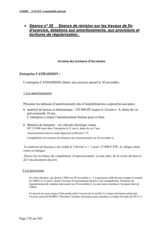 ANBDD NANTES Comptabilité générale
Page 174 sur 265
• Séance n° 28 Séance de révision sur les travaux de fin
d’exercice, dotations aux amortissements, aux provisions et
écritures de régularisation .
révision des écritures d’inventaire
Entreprise CATHAISSON :
L’entreprise CATHAISSON clôture son exercice annuel le 30 novembre.
1 Les amortissements
Présenter les tableaux d’amortissements des d’immobilisations corporelles suivantes :
• matériel de bureau et informatique : 192 000 HT acquis le 10 juin n - 8, durée de vie
prévisionnelle 10 ans.
L’entreprise a retenu l’amortissement linéaire pour ce bien
• Matériel de transport : un véhicule électrique valant
HT 132 800 entré dans l’entreprise le 21 mai n, durée de vie 5 ans.
Amortissement selon le mode dégressif coefficient 1.75.
Comptabiliser les écritures de dotations aux amortissements au 30 novembre n.
Le matériel de bureau a été vendu le 5 février n + 1 pour 15 000 € TTC, le chèque étant
remis en banque.
Passer les écritures du complément d’amortissement à cette date, de la sortie du bien et
de l’encaissement du prix.
2 Les provisions
Un client douteux qui devait 3 200 € au 30 novembre n - 1 a payé pour solde de tous compte la somme
de 1000 € le 15 juin n. Seule l’écriture d’encaissement du prix a été comptabilisée. Présenter les
régularisations de comptes nécessaires au 30 novembre n. La provision constituée l’an passé était de
1500 €.
Un procès en cours risque d’être perdu selon l’avocat de la société. Le risque maximum estimé par
l’avocat serait de 40 000 €. Présenter l’écriture nécessaire pour constater ce risque à la date du 30/11/ n
 