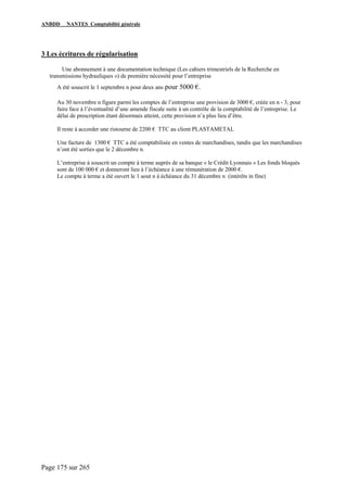 ANBDD NANTES Comptabilité générale
Page 175 sur 265
3 Les écritures de régularisation
Une abonnement à une documentation technique (Les cahiers trimestriels de la Recherche en
transmissions hydrauliques ») de première nécessité pour l’entreprise
A été souscrit le 1 septembre n pour deux ans pour 5000 €.
Au 30 novembre n figure parmi les comptes de l’entreprise une provision de 3000 €, créée en n - 3, pour
faire face à l’éventualité d’une amende fiscale suite à un contrôle de la comptabilité de l’entreprise. Le
délai de prescription étant désormais atteint, cette provision n’a plus lieu d’être.
Il reste à accorder une ristourne de 2200 € TTC au client PLASTAMETAL
Une facture de 1300 € TTC a été comptabilisée en ventes de marchandises, tandis que les marchandises
n’ont été sorties que le 2 décembre n.
L’entreprise à souscrit un compte à terme auprès de sa banque « le Crédit Lyonnais » Les fonds bloqués
sont de 100 000 € et donneront lieu à l’échéance à une rémunération de 2000 €.
Le compte à terme a été ouvert le 1 aout n à échéance du 31 décembre n (intérêts in fine)
 
