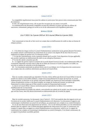 ANBDD NANTES Comptabilité générale
Page 18 sur 265
Article L123-23
La comptabilité régulièrement tenue peut être admise en justice pour faire preuve entre commerçants pour faits
de commerce.
Si elle a été irrégulièrement tenue, elle ne peut être invoquée par son auteur à son profit.
La communication des documents comptables ne peut être ordonnée en justice que dans les affaires de
succession, communauté, partage de société et en cas de redressement ou de liquidation judiciaires.
Article L123-24
(Loi nº 2003-7 du 3 janvier 2003 art. 50 II Journal Officiel du 4 janvier 2003)
Tout commerçant est tenu de se faire ouvrir un compte dans un établissement de crédit ou dans un bureau de
chèques postaux.
Article L232-1
I. - A la clôture de chaque exercice le conseil d'administration, le directoire ou les gérants dressent l'inventaire,
les comptes annuels conformément aux dispositions de la section 2 du chapitre III du titre II du livre Ier et
établissent un rapport de gestion écrit. Ils annexent au bilan :
1º Un état des cautionnements, avals et garanties donnés par la société. Cette disposition n'est pas applicable
aux sociétés exploitant un établissement de crédit ou une entreprise d'assurance ;
2º Un état des sûretés consenties par elle.
II. - Le rapport de gestion expose la situation de la société durant l'exercice écoulé, son évolution prévisible, les
événements importants survenus entre la date de la clôture de l'exercice et la date à laquelle il est établi, ses
activités en matière de recherche et de développement.
III. - Les documents mentionnés au présent article sont, le cas échéant, mis à la disposition des commissaires
aux comptes dans des conditions déterminées par décret en Conseil d'Etat.
Article L232-2
Dans les sociétés commerciales qui répondent à l'un des critères définis par décret en Conseil d'Etat et tirés du
nombre de salariés ou du chiffre d'affaires, compte tenu éventuellement de la nature de l'activité, le conseil
d'administration, le directoire ou les gérants sont tenus d'établir une situation de l'actif réalisable et disponible,
valeurs d'exploitation exclues, et du passif exigible, un compte de résultat prévisionnel, un tableau de
financement en même temps que le bilan annuel et un plan de financement prévisionnel.
Le décret en Conseil d'Etat ci-dessus mentionné précise la périodicité, les délais et les modalités
d'établissement de ces documents.
Pour la détermination du nombre des salariés, sont assimilés aux salariés de la société, ceux des sociétés, quelle
que soit leur forme, dont elle détient directement ou indirectement plus de la moitié du capital.
Article L232-3
Dans les sociétés anonymes, les documents visés à l'article L. 232-2 sont analysés dans des rapports écrits sur
l'évolution de la société, établis par le conseil d'administration ou le directoire. Les documents et rapports sont
communiqués simultanément au conseil de surveillance, au commissaire aux comptes et au comité d'entreprise.
En cas de non-observation des dispositions de l'article L. 232-2 et de l'alinéa précédent, ou si les informations
données dans les rapports visés à l'alinéa précédent appellent des observations de sa part, le commissaire aux
comptes le signale dans un rapport au conseil d'administration ou au directoire, selon le cas. Le rapport du
commissaire aux comptes est communiqué simultanément au comité d'entreprise. Il est donné connaissance de
ce rapport à la prochaine assemblée générale.
 