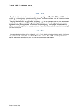 ANBDD NANTES Comptabilité générale
Page 19 sur 265
Article L232-4
Dans les sociétés autres que les sociétés anonymes, les rapports prévus à l'article L. 232-3 sont établis par les
gérants qui les communiquent au commissaire aux comptes, au comité d'entreprise et, le cas échéant, au conseil
de surveillance lorsqu'il est institué dans ces sociétés.
En cas de non-observation des dispositions de l'article L. 232-2 et de l'alinéa précédent, ou si les informations
données dans les rapports visés à l'alinéa précédent appellent des observations de sa part, le commissaire aux
comptes le signale dans un rapport au gérant ou dans le rapport annuel. Il peut demander que son rapport soit
adressé aux associés ou qu'il en soit donné connaissance à l'assemblée des associés. Ce rapport est communiqué
au comité d'entreprise.
Article L232-6
Lorsque, dans les conditions définies à l'article L. 123-17, des modifications interviennent dans la présentation
des comptes annuels comme dans les méthodes d'évaluation retenues, elles sont de surcroît signalées dans le
rapport de gestion et, le cas échéant, dans le rapport des commissaires aux comptes.
 