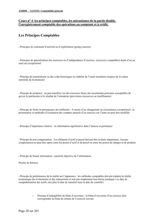 ANBDD NANTES Comptabilité générale
Page 20 sur 265
Cours n° 4 les principes comptables, les mécanismes de la partie double,
l’enregistrement comptable des opérations au comptant et à crédit.
Les Principes Comptables
- Principes de continuité d’activité ou d’exploitation (going concern)
- Principes de spécialisation des exercices ou d’indépendance d’exercice (exercices comptables) durée d’un an
sauf cas exceptionnel
- Principe du nominalisme ou des coûts historiques ou stabilité de l’unité monétaire (respect de la valeur
nominale de la monnaie)
- Principe de prudence : ne pas transférer sur des exercices futurs des incertitudes présentes susceptibles de
grever le patrimoine et le résultat de l’entreprise (provisions excessives ou insuffisantes)
- Principe de fixité ou permanence des méthodes : A moins d’un changement ou circonstance exceptionnel , la
présentation et méthodes d’évaluation des comptes annuels d’un exercice sur l’autre ne peut être modifiée
- Principe d’importance relative : ex information significative dans l’annexe et pertinence
- Principe de non compensation : Les éléments d’actif et passif doivent être évalués séparément. Aucune
compensation ne peut être opéré entre les postes d’actif et de passif ou entre les postes de charges et de produits
- Principe de bonne information : sincérité objective de l’information
Proche du fairness
- Principe de prééminence de la réalité sur l’apparence : les méthodes comptables doivent traduire la réalité
économique des évènements et des transactions et non pas simplement leur forme juridique ( ex date de
comptabilisation des actifs, non plus la date de transfert mais la date de contrôle)
- Principe d’intangibilité du bilan d’ouverture : le bilan d’ouverture d’un exercice doit
correspondre au bilan de clôture de l’exercice suivant
 