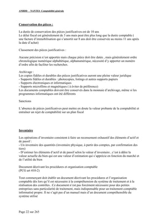 ANBDD NANTES Comptabilité générale
Page 22 sur 265
Conservation des pièces :
La durée de conservation des pièces justificatives est de 10 ans
Le délai fiscal est généralement de 3 ans mais peut être plus long que la durée comptable (
une facture d’immobilisation qui s’amortit sur 8 ans doit être conservée au moins 11 ans après
la date d’achat)
Classement des pièces justificatives :
Aucune précision n’est apportée mais chaque pièce doit être datée , mais généralement ordre
chronologique numérique alphabétique, alphanumérique, nécessité d’y apporter un numéro
d’ordre afin de faciliter les recherches.
Archivage :
Les copies fidèles et durables des pièces justificatives auront une pleine valeur juridique
- Supports fidèles et durables : photocopies, listings et autres supports papiers
- Supports électroniques et informatiques
- Supports microfilms et magnétiques ( à éviter de préférence)
Les documents comptables doivent être conservés dans la monnaie d’archivage, même si les
programmes informatiques ont été différents
Sanctions
L’absence de pièces justificatives peut mettre en doute la valeur probante de la comptabilité et
entraîner un rejet de comptabilité sur un plan fiscal
Inventaire
Les opérations d’inventaire consistent à faire un recensement exhaustif des éléments d’actif et
de passif :
- Un inventaire des quantités (inventaire physique, à partir des comptes, par confirmation des
tiers)
- D’estimer les éléments d’actif et de passif selon la valeur d’inventaire , c’est à ddire la
valeur actuelle du bien qui est une valeur d’estimation qui s’apprécie en fonction du marché et
de l’utilité du bien
Document décrivant les procédures et organisation comptable
(PCG art 410-2)
Tout commerçant doit établir un document décrivant les procédures et l’organisation
comptable dès lors qu’il est nécessaire à la compréhension du système de traitement et à la
réalisation des contrôles . Ce document n’est pas forcément nécessaire pour des petites
entreprises sans particularité de traitement, mais indispensable pour un traitement comptable
informatisé propre. Il ne s’agit pas d’un manuel mais d’un document compréhensible du
système utilisé
 