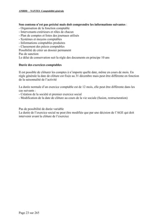 ANBDD NANTES Comptabilité générale
Page 23 sur 265
Son contenu n’est pas précisé mais doit comprendre les informations suivantes :
- Organisation de la fonction comptable
- Intervenants extérieurs et rôles de chacun
- Plan de comptes et listes des journaux utilisés
- Systèmes et moyens comptables
- Informations comptables produites
- Classement des pièces comptables
Possibilité de créer un dossier permanent
Pas de sanction
Le délai de conservation suit la règle des documents en principe 10 ans
Durée des exercices comptables
Il est possible de clôturer les comptes à n’importe quelle date, même en cours de mois. En
règle générale la date de clôture est fixée au 31 décembre mais peut être différente en fonction
de la saisonnalité de l’activité
La durée normale d’un exercice comptable est de 12 mois, elle peut être différente dans les
cas suivants :
- Création de la société et premier exercice social
- Modification de la date de clôture au cours de la vie sociale (fusion, restructuration)
Pas de possibilité de durée variable
La durée de l’exercice social ne peut être modifiée que par une décision de l’AGE qui doit
intervenir avant la clôture de l’exercice
 