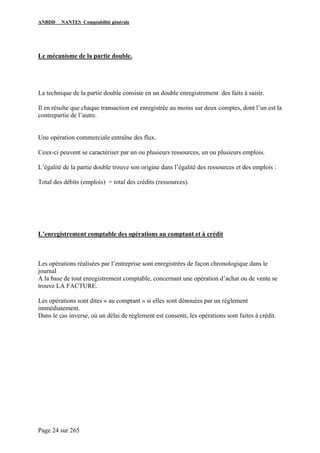 ANBDD NANTES Comptabilité générale
Page 24 sur 265
Le mécanisme de la partie double.
La technique de la partie double consiste en un double enregistrement des faits à saisir.
Il en résulte que chaque transaction est enregistrée au moins sur deux comptes, dont l’un est la
contrepartie de l’autre.
Une opération commerciale entraîne des flux.
Ceux-ci peuvent se caractériser par un ou plusieurs ressources, un ou plusieurs emplois.
L’égalité de la partie double trouve son origine dans l’égalité des ressources et des emplois :
Total des débits (emplois) = total des crédits (ressources).
L’enregistrement comptable des opérations au comptant et à crédit
Les opérations réalisées par l’entreprise sont enregistrées de façon chronologique dans le
journal
A la base de tout enregistrement comptable, concernant une opération d’achat ou de vente se
trouve LA FACTURE.
Les opérations sont dites « au comptant » si elles sont dénouées par un règlement
immédiatement.
Dans le cas inverse, où un délai de règlement est consenti, les opérations sont faites à crédit.
 