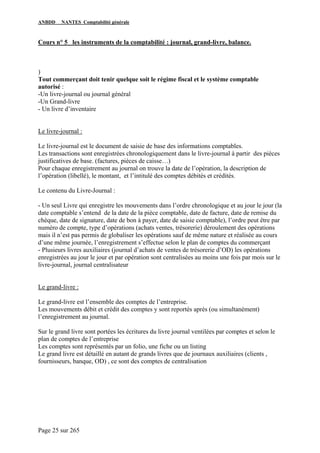 ANBDD NANTES Comptabilité générale
Page 25 sur 265
Cours n° 5 les instruments de la comptabilité : journal, grand-livre, balance.
)
Tout commerçant doit tenir quelque soit le régime fiscal et le système comptable
autorisé :
-Un livre-journal ou journal général
-Un Grand-livre
- Un livre d’inventaire
Le livre-journal :
Le livre-journal est le document de saisie de base des informations comptables.
Les transactions sont enregistrées chronologiquement dans le livre-journal à partir des pièces
justificatives de base. (factures, pièces de caisse…)
Pour chaque enregistrement au journal on trouve la date de l’opération, la description de
l’opération (libellé), le montant, et l’intitulé des comptes débités et crédités.
Le contenu du Livre-Journal :
- Un seul Livre qui enregistre les mouvements dans l’ordre chronologique et au jour le jour (la
date comptable s’entend de la date de la pièce comptable, date de facture, date de remise du
chèque, date de signature, date de bon à payer, date de saisie comptable), l’ordre peut être par
numéro de compte, type d’opérations (achats ventes, trésorerie) déroulement des opérations
mais il n’est pas permis de globaliser les opérations sauf de même nature et réalisée au cours
d’une même journée, l’enregistrement s’effectue selon le plan de comptes du commerçant
- Plusieurs livres auxiliaires (journal d’achats de ventes de trésorerie d’OD) les opérations
enregistrées au jour le jour et par opération sont centralisées au moins une fois par mois sur le
livre-journal, journal centralisateur
Le grand-livre :
Le grand-livre est l’ensemble des comptes de l’entreprise.
Les mouvements débit et crédit des comptes y sont reportés après (ou simultanément)
l’enregistrement au journal.
Sur le grand livre sont portées les écritures du livre journal ventilées par comptes et selon le
plan de comptes de l’entreprise
Les comptes sont représentés par un folio, une fiche ou un listing
Le grand livre est détaillé en autant de grands livres que de journaux auxiliaires (clients ,
fournisseurs, banque, OD) , ce sont des comptes de centralisation
 