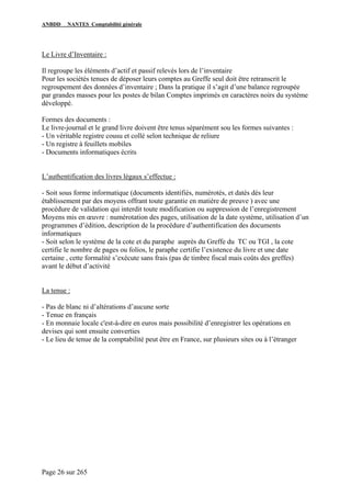 ANBDD NANTES Comptabilité générale
Page 26 sur 265
Le Livre d’Inventaire :
Il regroupe les éléments d’actif et passif relevés lors de l’inventaire
Pour les sociétés tenues de déposer leurs comptes au Greffe seul doit être retranscrit le
regroupement des données d’inventaire ; Dans la pratique il s’agit d’une balance regroupée
par grandes masses pour les postes de bilan Comptes imprimés en caractères noirs du système
développé.
Formes des documents :
Le livre-journal et le grand livre doivent être tenus séparément sou les formes suivantes :
- Un véritable registre cousu et collé selon technique de reliure
- Un registre à feuillets mobiles
- Documents informatiques écrits
L’authentification des livres légaux s’effectue :
- Soit sous forme informatique (documents identifiés, numérotés, et datés dès leur
établissement par des moyens offrant toute garantie en matière de preuve ) avec une
procédure de validation qui interdit toute modification ou suppression de l’enregistrement
Moyens mis en œuvre : numérotation des pages, utilisation de la date système, utilisation d’un
programmes d’édition, description de la procédure d’authentification des documents
informatiques
- Soit selon le système de la cote et du paraphe auprès du Greffe du TC ou TGI , la cote
certifie le nombre de pages ou folios, le paraphe certifie l’existence du livre et une date
certaine , cette formalité s’exécute sans frais (pas de timbre fiscal mais coûts des greffes)
avant le début d’activité
La tenue :
- Pas de blanc ni d’altérations d’aucune sorte
- Tenue en français
- En monnaie locale c'est-à-dire en euros mais possibilité d’enregistrer les opérations en
devises qui sont ensuite converties
- Le lieu de tenue de la comptabilité peut être en France, sur plusieurs sites ou à l’étranger
 