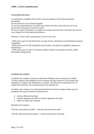 ANBDD NANTES Comptabilité générale
Page 27 sur 265
Conservation des livres :
Les documents comptables doivent être conservés pendant 10 ans (date de dernière
inscription)
Ils sont conservés sous la forme originale
En cas de transformation de la société sans création d’un être moral nouveau, les livres
peuvent être utilisés par la nouvelle société
En cas de cession d’entreprise, le vendeur et l’acheteur doivent faire l’inventaire des livres et
viser chaque livre (trois années précédentes)
Sanctions : Preuve entre commerçants et vis-à-vis des tiers
- Délits prévus par le Code Pénal (faux et usage de faux, destruction et dissimulation de pièces
comptables)
- Délits prévus par le CGI (irrégularités dans la tenue, inscriptions comptables, manœuvres
frauduleuses)
- Délits prévus par le Code de Commerce (délits relatifs à la cessation d’activité, faillite
personnelle, banqueroute)
La balance des comptes :
La balance des comptes n’est pas un document obligatoire mais un moyen de contrôle
D’autres registres sont obligatoires pour certaines activités comme le livre de police des
antiquaires, le registre des ordonnances, le registre des fabricants et marchands d’or, le
registre des façonniers, des commissionnaires de transport etc..
La balance des comptes est un document présentant la liste des comptes utilisés par une
entreprise ainsi que la situation de chacun d’eux.
• solde au début de la période
• total des opérations du débit et total des opérations du crédit
• solde à la clôture de la période
Propriétés de la balance :
Total des mouvements du débit = total des mouvements du crédit
Total des mouvements de la balance = total du journal pour la période
 