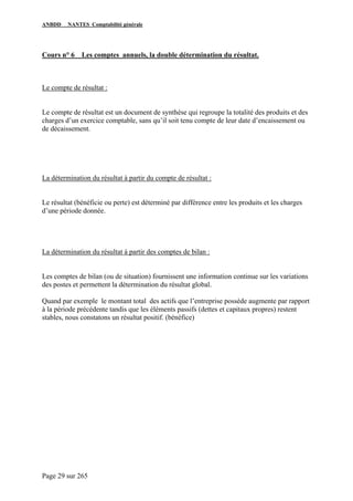 ANBDD NANTES Comptabilité générale
Page 29 sur 265
Cours n° 6 Les comptes annuels, la double détermination du résultat.
Le compte de résultat :
Le compte de résultat est un document de synthèse qui regroupe la totalité des produits et des
charges d’un exercice comptable, sans qu’il soit tenu compte de leur date d’encaissement ou
de décaissement.
La détermination du résultat à partir du compte de résultat :
Le résultat (bénéficie ou perte) est déterminé par différence entre les produits et les charges
d’une période donnée.
La détermination du résultat à partir des comptes de bilan :
Les comptes de bilan (ou de situation) fournissent une information continue sur les variations
des postes et permettent la détermination du résultat global.
Quand par exemple le montant total des actifs que l’entreprise possède augmente par rapport
à la période précédente tandis que les éléments passifs (dettes et capitaux propres) restent
stables, nous constatons un résultat positif. (bénéfice)
 