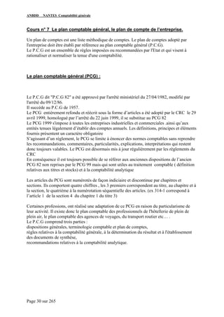 ANBDD NANTES Comptabilité générale
Page 30 sur 265
Cours n° 7 Le plan comptable général, le plan de compte de l’entreprise.
Un plan de comptes est une liste méthodique de comptes. Le plan de comptes adopté par
l'entreprise doit être établi par référence au plan comptable général (P.C.G).
Le P.C.G est un ensemble de règles imposées ou recommandées par l'Etat et qui visent à
rationaliser et normaliser la tenue d'une comptabilité.
Le plan comptable général (PCG) :
Le P.C.G dit "P.C.G 82" a été approuvé par l'arrêté ministériel du 27/04/1982, modifié par
l'arrêté du 09/12/86.
Il succède au P.C.G de 1957.
Le PCG entièrement refondu et réécrit sous la forme d’articles a été adopté par le CRC le 29
avril 1999, homologué par l’arrêté du 22 juin 1999, il se substitue au PCG 82
Le PCG 1999 s'impose à toutes les entreprises industrielles et commerciales .ainsi qu’aux
entités tenues légalement d’établir des comptes annuels. Les définitions, principes et éléments
fournis présentent un caractère obligatoire
S’agissant d’un règlement, le PCG se limite à énoncer des normes comptables sans reprendre
les recommandations, commentaires, particularités, explications, interprétations qui restent
donc toujours valables. Le PCG est désormais mis à jour régulièrement par les règlements du
CRC
En conséquence il est toujours possible de se référer aux anciennes dispositions de l’ancien
PCG 82 non reprises par le PCG 99 mais qui sont utiles au traitement comptable ( définition
relatives aux titres et stocks) et à la comptabilité analytique
Les articles du PCG sont numérotés de façon indiciaire et discontinue par chapitres et
sections. Ils comportent quatre chiffres , les 3 premiers correspondent au titre, au chapitre et à
la section, le quatrième à la numérotation séquentielle des articles. (ex 314-1 correspond à
l’article 1 de la section 4 du chapitre 1 du titre 3)
Certaines professions, ont réalisé une adaptation de ce PCG en raison du particularisme de
leur activité. Il existe donc le plan comptable des professionnels de l'hôtellerie de plein de
plein air, le plan comptable des agences de voyages, du transport routier etc… .
Le P.C.G comprend trois parties :
dispositions générales, terminologie comptable et plan de comptes,
règles relatives à la comptabilité générale, à la détermination du résultat et à l'établissement
des documents de synthèse,
recommandations relatives à la comptabilité analytique.
 