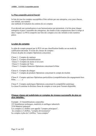 ANBDD NANTES Comptabilité générale
Page 31 sur 265
Le Plan comptable général fournit :
la liste de tous les comptes susceptibles d’être utilisés par une entreprise, avec pour chacun,
son intitulé, son numéro
une méthode d’évaluation du contenu de ces comptes
Il en découle une normalisation et une harmonisation qui permettent, à la fois pour chaque
entreprise et pour l’ensemble des entreprises, des études et des comparaisons dans le temps et
dans l’espace. Le PCG comporte une liste des comptes avec des intitulés et des numéros
précis
Le plan de comptes
Le plan de compte proposé par le PCG est une classification fondée sur un mode de
codification décimale. Il existe dix classes de comptes :
Classes du plan de comptes Opérations concernées
Classe 1 : Comptes de capitaux
Classe 2 : Comptes d'immobilisations
Classe 3 : Comptes de stocks et en-cours
Classe 4 : Comptes de Tiers
Classe 5 : Comptes financiers Opérations concernant le bilan
Classe 6 : Comptes de charges
Classe 7 : Comptes de produits Opérations concernant le compte de résultat
Classe 8 : Comptes spéciaux Opérations particulières (comptabilisation des engagements hors
bilan, ………)
Classe 9 : Comptes analytiques Opérations concernant la comptabilité analytique
La classe 0 constitue la dixième classe de comptes et reste pour l'instant disponible.
Chaque classe est subdivisée en comptes de niveaux successifs de plus en
plus détaillés :
Exemple : 21 Immobilisations corporelles
215 Installations techniques, matériels et outillages industriels
2154 Matériel industriel
Les comptes à 2 chiffres sont appelés "comptes principaux",
les comptes à 3 chiffres, "comptes divisionnaires"
les comptes à plus de 3 chiffres, "sous-comptes"
 