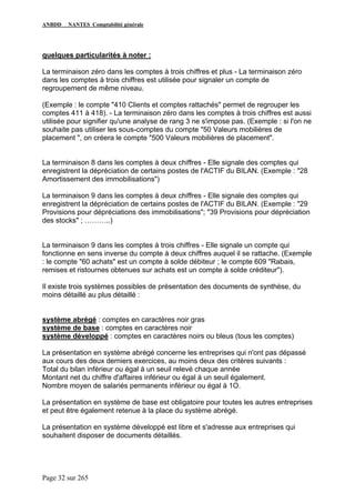 ANBDD NANTES Comptabilité générale
Page 32 sur 265
quelques particularités à noter :
La terminaison zéro dans les comptes à trois chiffres et plus - La terminaison zéro
dans les comptes à trois chiffres est utilisée pour signaler un compte de
regroupement de même niveau.
(Exemple : le compte "410 Clients et comptes rattachés" permet de regrouper les
comptes 411 à 418). - La terminaison zéro dans les comptes à trois chiffres est aussi
utilisée pour signifier qu'une analyse de rang 3 ne s'impose pas. (Exemple : si l'on ne
souhaite pas utiliser les sous-comptes du compte "50 Valeurs mobilières de
placement ", on créera le compte "500 Valeurs mobilières de placement".
La terminaison 8 dans les comptes à deux chiffres - Elle signale des comptes qui
enregistrent la dépréciation de certains postes de l'ACTIF du BILAN. (Exemple : "28
Amortissement des immobilisations")
La terminaison 9 dans les comptes à deux chiffres - Elle signale des comptes qui
enregistrent la dépréciation de certains postes de l'ACTIF du BILAN. (Exemple : "29
Provisions pour dépréciations des immobilisations"; "39 Provisions pour dépréciation
des stocks" ; ………..)
La terminaison 9 dans les comptes à trois chiffres - Elle signale un compte qui
fonctionne en sens inverse du compte à deux chiffres auquel il se rattache. (Exemple
: le compte "60 achats" est un compte à solde débiteur ; le compte 609 "Rabais,
remises et ristournes obtenues sur achats est un compte à solde créditeur").
Il existe trois systèmes possibles de présentation des documents de synthèse, du
moins détaillé au plus détaillé :
système abrégé : comptes en caractères noir gras
système de base : comptes en caractères noir
système développé : comptes en caractères noirs ou bleus (tous les comptes)
La présentation en système abrégé concerne les entreprises qui n'ont pas dépassé
aux cours des deux derniers exercices, au moins deux des critères suivants :
Total du bilan inférieur ou égal à un seuil relevé chaque année
Montant net du chiffre d'affaires inférieur ou égal à un seuil également.
Nombre moyen de salariés permanents inférieur ou égal à 1O.
La présentation en système de base est obligatoire pour toutes les autres entreprises
et peut être également retenue à la place du système abrégé.
La présentation en système développé est libre et s'adresse aux entreprises qui
souhaitent disposer de documents détaillés.
 