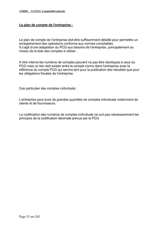 ANBDD NANTES Comptabilité générale
Page 33 sur 265
Le plan de compte de l’entreprise :
Le plan de compte de l’entreprise doit être suffisamment détaillé pour permettre un
enregistrement des opérations conforme aux normes comptables.
Il s’agit d’une adaptation du PCG aux besoins de l’entreprise, principalement au
niveau de la liste des comptes à utiliser .
A titre interne les numéros de comptes peuvent ne pas être identiques à ceux du
PCG mais un lien doit exister entre le compte connu dans l’entreprise avec la
référence du compte PCG qui servira tant pour la publication des résultats que pour
les obligations fiscales de l’entreprise.
Cas particulier des comptes individuels :
L’entreprise peut avoir de grandes quantités de comptes individuels notamment de
clients et de fournisseurs.
La codification des numéros de comptes individuels ne suit pas nécessairement les
principes de la codification décimale prévue par le PCG
 