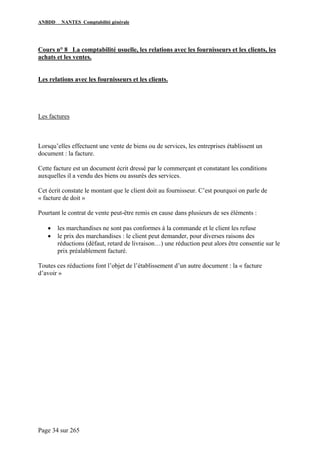ANBDD NANTES Comptabilité générale
Page 34 sur 265
Cours n° 8 La comptabilité usuelle, les relations avec les fournisseurs et les clients, les
achats et les ventes.
Les relations avec les fournisseurs et les clients.
Les factures
Lorsqu’elles effectuent une vente de biens ou de services, les entreprises établissent un
document : la facture.
Cette facture est un document écrit dressé par le commerçant et constatant les conditions
auxquelles il a vendu des biens ou assurés des services.
Cet écrit constate le montant que le client doit au fournisseur. C’est pourquoi on parle de
« facture de doit »
Pourtant le contrat de vente peut-être remis en cause dans plusieurs de ses éléments :
• les marchandises ne sont pas conformes à la commande et le client les refuse
• le prix des marchandises : le client peut demander, pour diverses raisons des
réductions (défaut, retard de livraison…) une réduction peut alors être consentie sur le
prix préalablement facturé.
Toutes ces réductions font l’objet de l’établissement d’un autre document : la « facture
d’avoir »
 