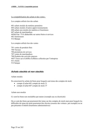 ANBDD NANTES Comptabilité générale
Page 35 sur 265
La comptabilisation des achats et des ventes :
Les comptes utilisés lors des achats
601 achats stockés de matières premières
602 achats stockés d’autres approvisionnements
606 achats non stockés de matières et fournitures
607 achats de marchandises
44566 Etat TVA déductible sur autres biens et services
401 fournisseurs
512 Banque
Les comptes utilisés lors des ventes
701 ventes de produits finis
704 Travaux
706 prestations de services
707 ventes de marchandises
708 Produits des activités annexes
4457 Taxes sur el chiffre d’affaires collectées par l’entreprise
411 clients
512 banque
Achats stockés et non stockés
Achats stockés
Ils concernent les achats de biens pour lesquels sont tenus des comptes de stock
• compte d’achat 601 compte de stock 31
• compte d’achat 607 compte de stock 37
Achats non stockés
Ce sont les biens non stockables par nature (exemple eau ou électricité)
Ou ce sont des biens qui pourraient être tenus sur des comptes de stock mais pour lesquels les
difficultés de tenue du stock pourraient être élevées (essence des voitures par exemple) ou ne
pas présenter d’intérêt (fournitures administratives)
 